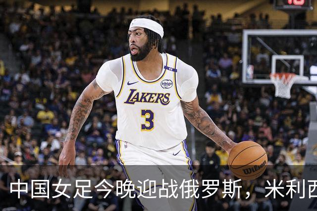 中国女足今晚迎战俄罗斯，米利西奇：国际比赛强度高于国内联赛