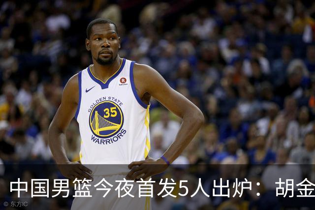 中国男篮今夜首发5人出炉：胡金秋+李弘权+王俊杰+赵继伟+廖三宁