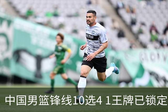 中国男篮锋线10选4 1王牌已锁定 2大常客或意外落选 郭士强要变招