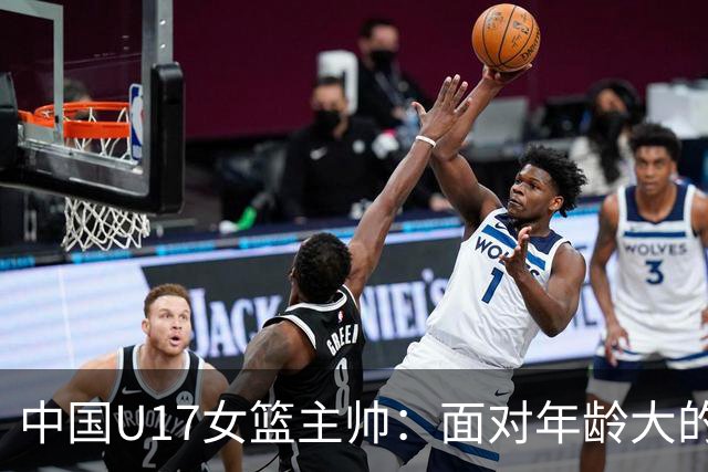 中国U17女篮主帅：面对年龄大的职业俱乐部 队员们打出了团队篮球