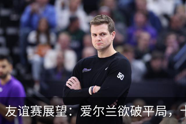 友谊赛展望：爱尔兰欲破平局，卡塔尔期待逆袭