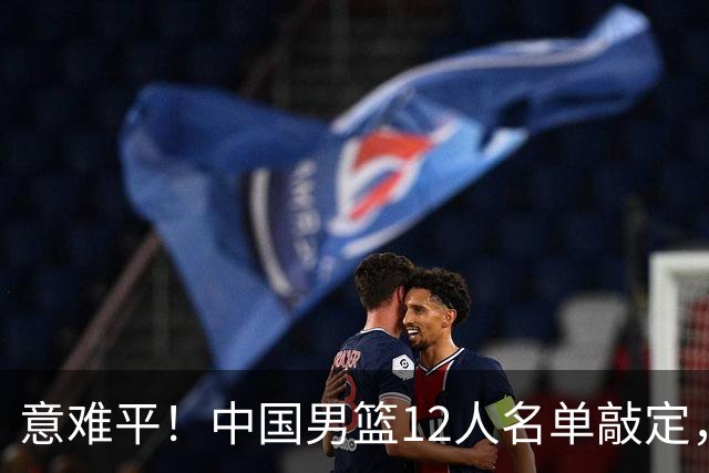 意难平！中国男篮12人名单敲定，多人高光无缘，最大遗珠太可惜