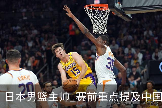 日本男篮主帅 赛前重点提及中国队一人，不是杨瀚森 也不是赵继伟！