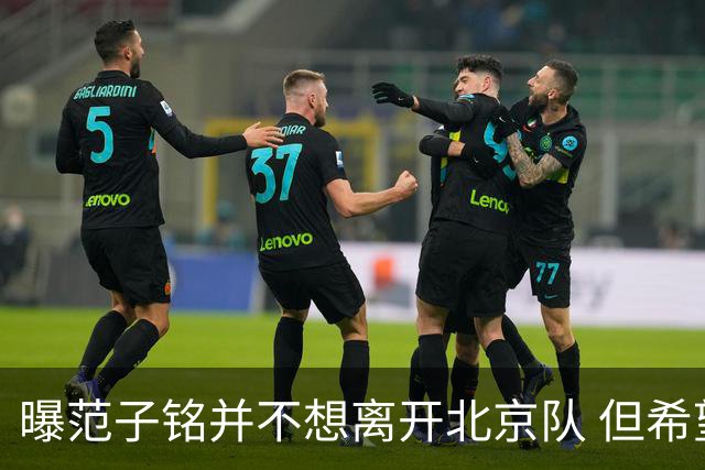 曝范子铭并不想离开北京队 但希望有球打不想待废