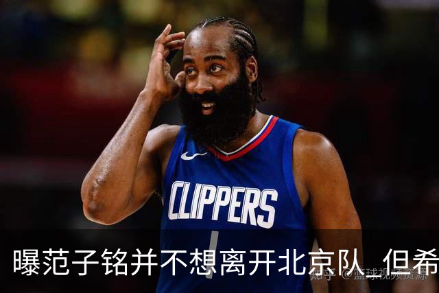 曝范子铭并不想离开北京队 但希望有球打不想待废