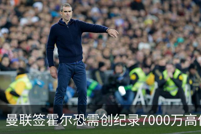 曼联签霍尔恐需创纪录7000万高价！曝巨头欲买欧陆左闸，两人成候选