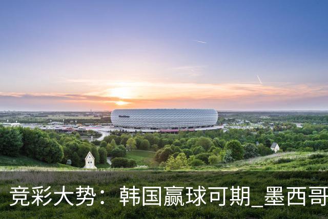 竞彩大势：韩国赢球可期 墨西哥小组末轮不胜
