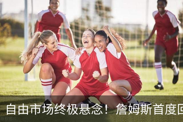 自由市场终极悬念！詹姆斯首度回应未来去向 家庭将起到关键作用