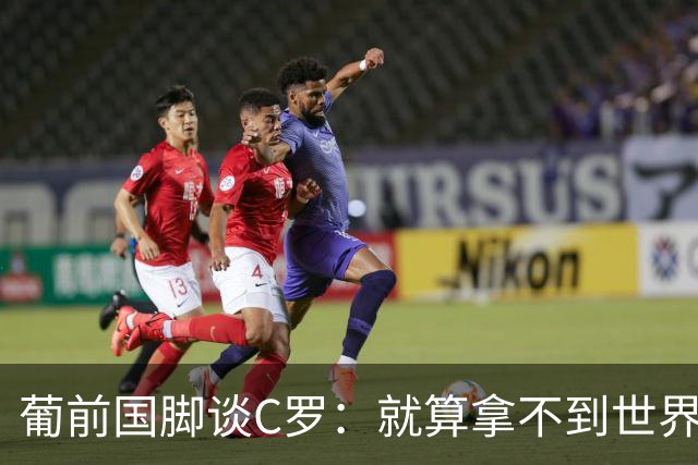 葡前国脚谈C罗：就算拿不到世界杯 他在足球史的伟大也绝不会褪色